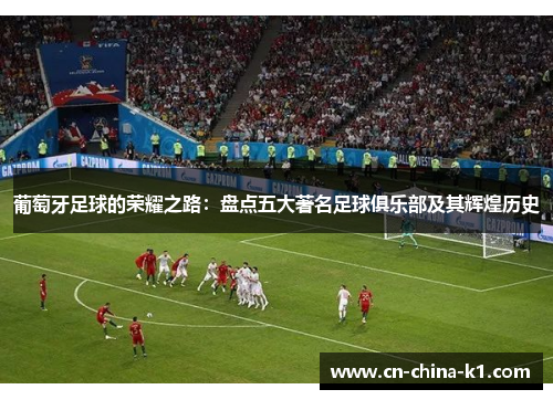 葡萄牙足球的荣耀之路：盘点五大著名足球俱乐部及其辉煌历史