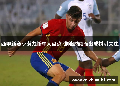 西甲新赛季潜力新星大盘点 谁能脱颖而出成材引关注