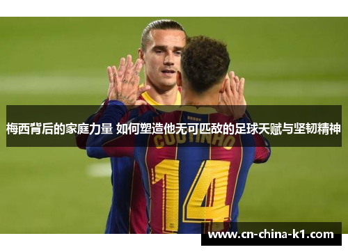 梅西背后的家庭力量 如何塑造他无可匹敌的足球天赋与坚韧精神