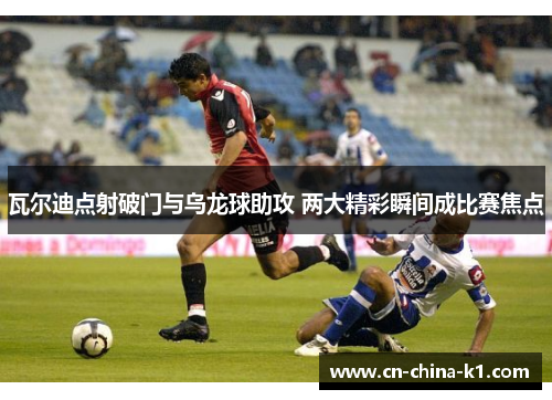 瓦尔迪点射破门与乌龙球助攻 两大精彩瞬间成比赛焦点