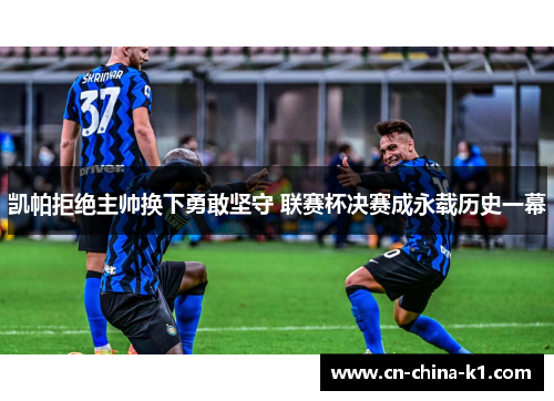 凯帕拒绝主帅换下勇敢坚守 联赛杯决赛成永载历史一幕