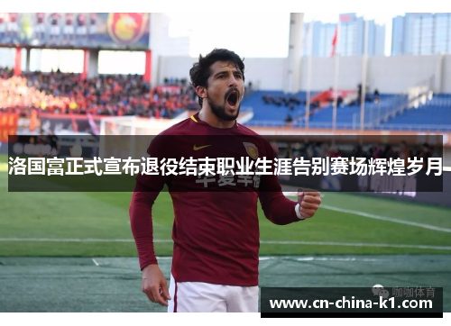 洛国富正式宣布退役结束职业生涯告别赛场辉煌岁月 洛国富正式宣布退役结束职业生涯告别赛场辉煌岁月