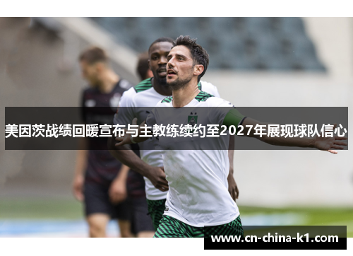 美因茨战绩回暖宣布与主教练续约至2027年展现球队信心 美因茨战绩回暖宣布与主教练续约至2027年展现球队信心
