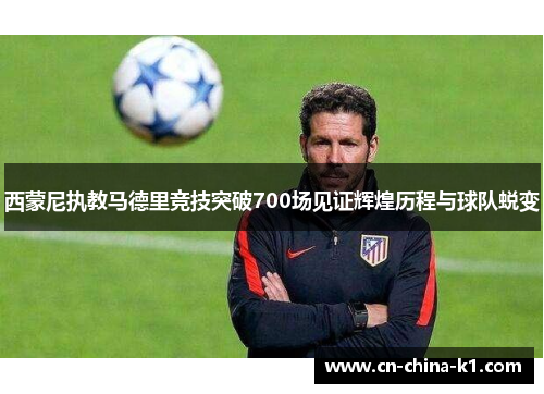 西蒙尼执教马德里竞技突破700场见证辉煌历程与球队蜕变