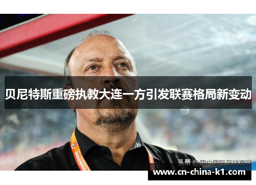 贝尼特斯重磅执教大连一方引发联赛格局新变动