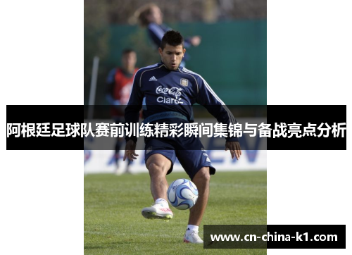 阿根廷足球队赛前训练精彩瞬间集锦与备战亮点分析