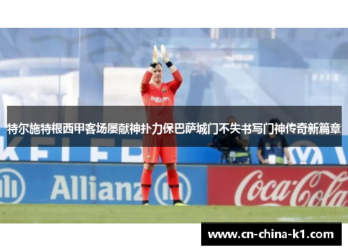 特尔施特根西甲客场屡献神扑力保巴萨城门不失书写门神传奇新篇章