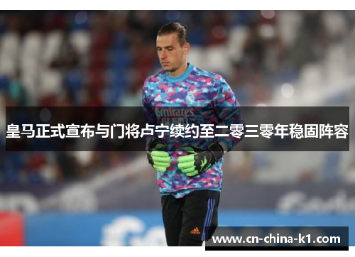 皇马正式宣布与门将卢宁续约至二零三零年稳固阵容